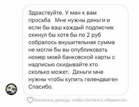 Здраствуйте. У мен к вам просьба Мне нужны деньги и если бы ваш каждый подписчик скинул бы хотя бы по 2 руб собралось внушительная сумма не могли бы вы опубликовать номер моей банковской карты с надпи