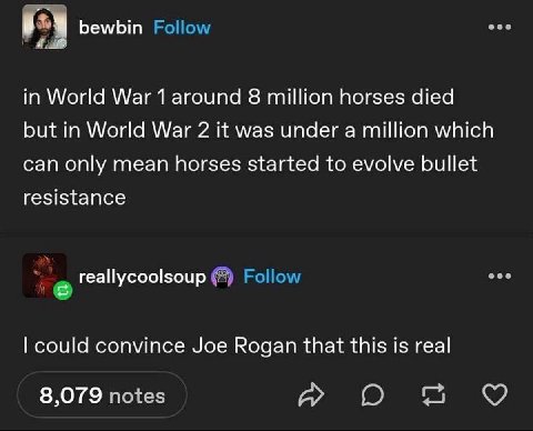 bewbin in World War 1 around 8 million horses died but in World War 2 it was under a million which can only mean horses started to evolve bullet resistance reallycoolsoup could convince Joe Rogan that