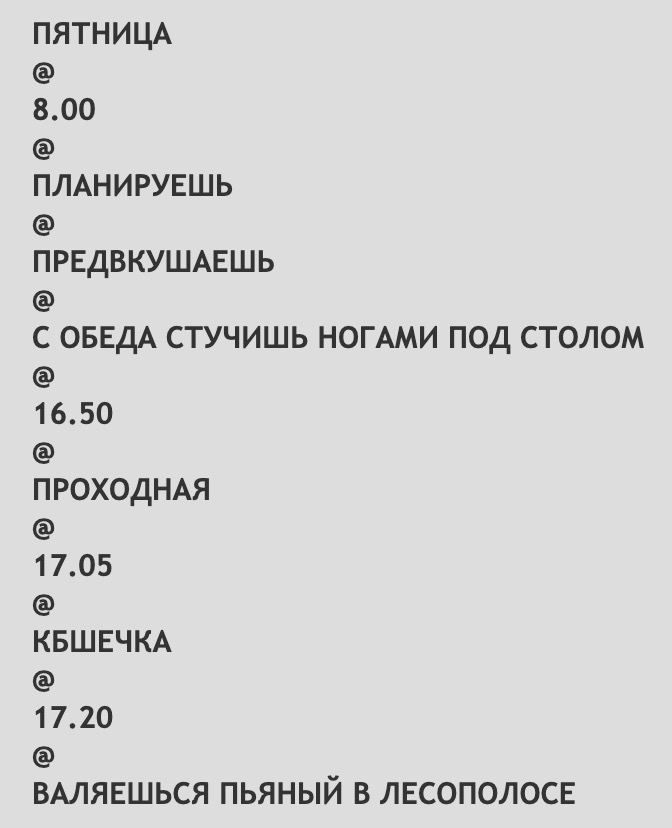 ПЯТНИЦА 8.00 ПЛАНИРУЕШЬ ПРЕДВКУШАЕШЬ С ОБЕДА СТУЧИШЬ НОГАМИ ПОД СТОЛОМ 16.50 NPOXOAHAA 17.05 КБШЕЧКА 17.20 ВАЛЯЕШЬСЯ ПЬЯНЫЙ В ЛЕСОПОЛОСЕ
