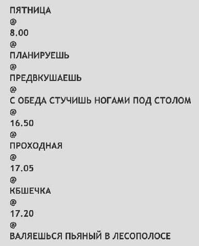 ПЯТНИЦА 8.00 ПЛАНИРУЕШЬ ПРЕДВКУШАЕШЬ С ОБЕДА СТУЧИШЬ НОГАМИ ПОД СТОЛОМ 16.50 NPOXOAHAA 17.05 КБШЕЧКА 17.20 ВАЛЯЕШЬСЯ ПЬЯНЫЙ В ЛЕСОПОЛОСЕ