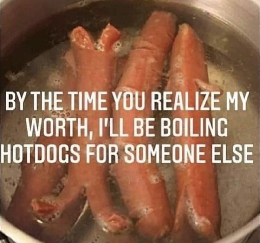 THE YOU REALIZE MY WORTH, BE BOILING FOR SOMEONE ELSE