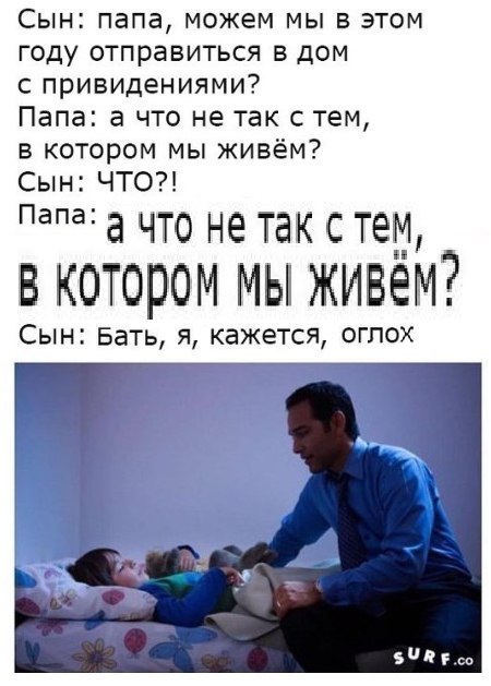 Сын: папа, можем мы в этом году отправиться в дом с привидениями? Папа: а что не так с тем в котором мы живём? Сын: ЧТО?! Папа: а ЧТо He так с тем, В КОТОРОМ МЫ Сын: Бать, я, кажется, оглох