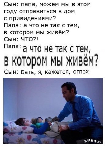 Сын: папа, можем мы в этом году отправиться в дом с привидениями? Папа: а что не так с тем в котором мы живём? Сын: ЧТО?! Папа: а ЧТо He так с тем, В КОТОРОМ МЫ Сын: Бать, я, кажется, оглох