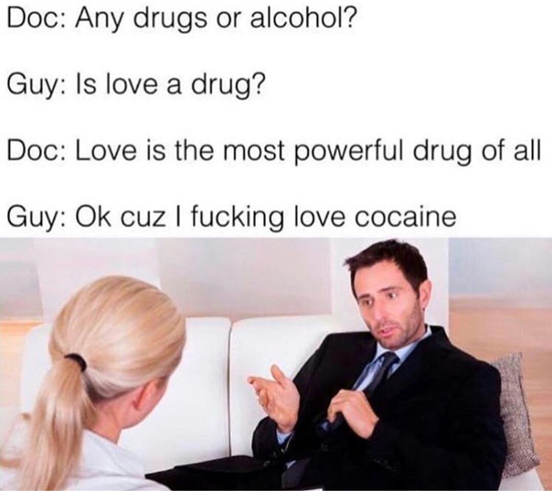 Doc: Any drugs or alcohol? Guy: Is love a drug? Doc: Love is the most powerful drug of all Guy: cuz fucking love cocaine
