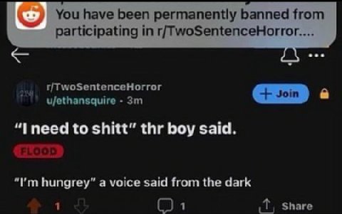 You have been permanently banned from participating in r/TwoSentenceHorror.... r/TwoSentenceHorror ujethansquire “I need to shitt” thr boy said. hungrey” a voice said from the dark 1 Share