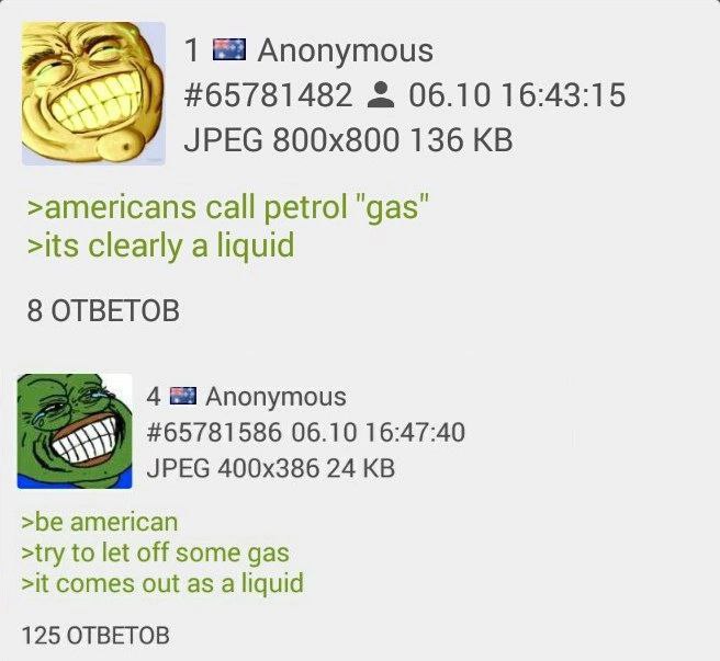 1 Anonymous #65781482 06.10 16:43:15 JPEG 136 >americans Call petrol "gas" >its clearly a liquid 8 OTBETOB 4 Anonymous #65781586 06.10 16:47:40 JPEG 24 >be american >try to let off some gas >it comes 