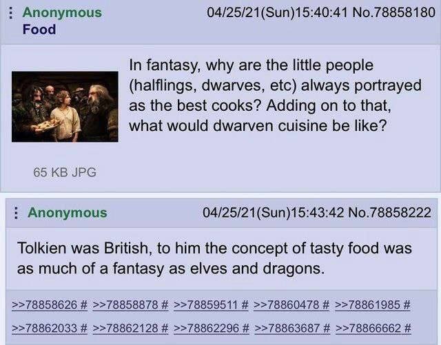 Anonymous 04/25/21(Sun)15:40:41 No.78858180 Food In fantasy, why are the little people dwarves, etc) always portrayed as the best cooks? Adding on to that, what would dwarven cuisine be like? 65 JPG A
