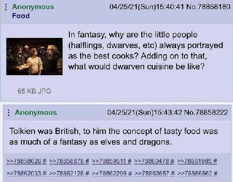 Anonymous 04/25/21(Sun)15:40:41 No.78858180 Food In fantasy, why are the little people dwarves, etc) always portrayed as the best cooks? Adding on to that, what would dwarven cuisine be like? 65 JPG A