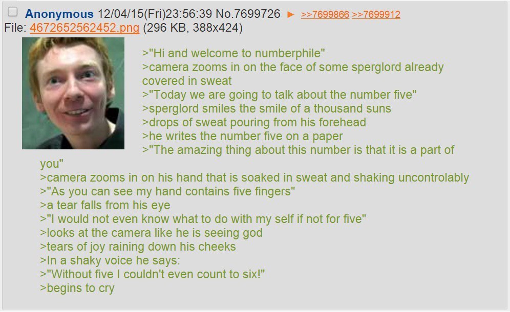 Anonymous 12/04/15(Fri)23:56:39 No.7699726 >>7699866 >>7699912 File: 4 6 (296 and welcome to numberphile" >сатега zooms in on the face of some sperglord already covered in sweat >"Today we are going t