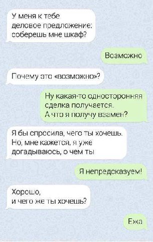 У меня к тебе деловое предложение: соберешь мне шкаф? Возможно Почему это «возможно»? Ну какая-то односторонняя сделка получается. А что я получу взамен? Я бы спросила, чего ты хочешь. Но, мне кажется