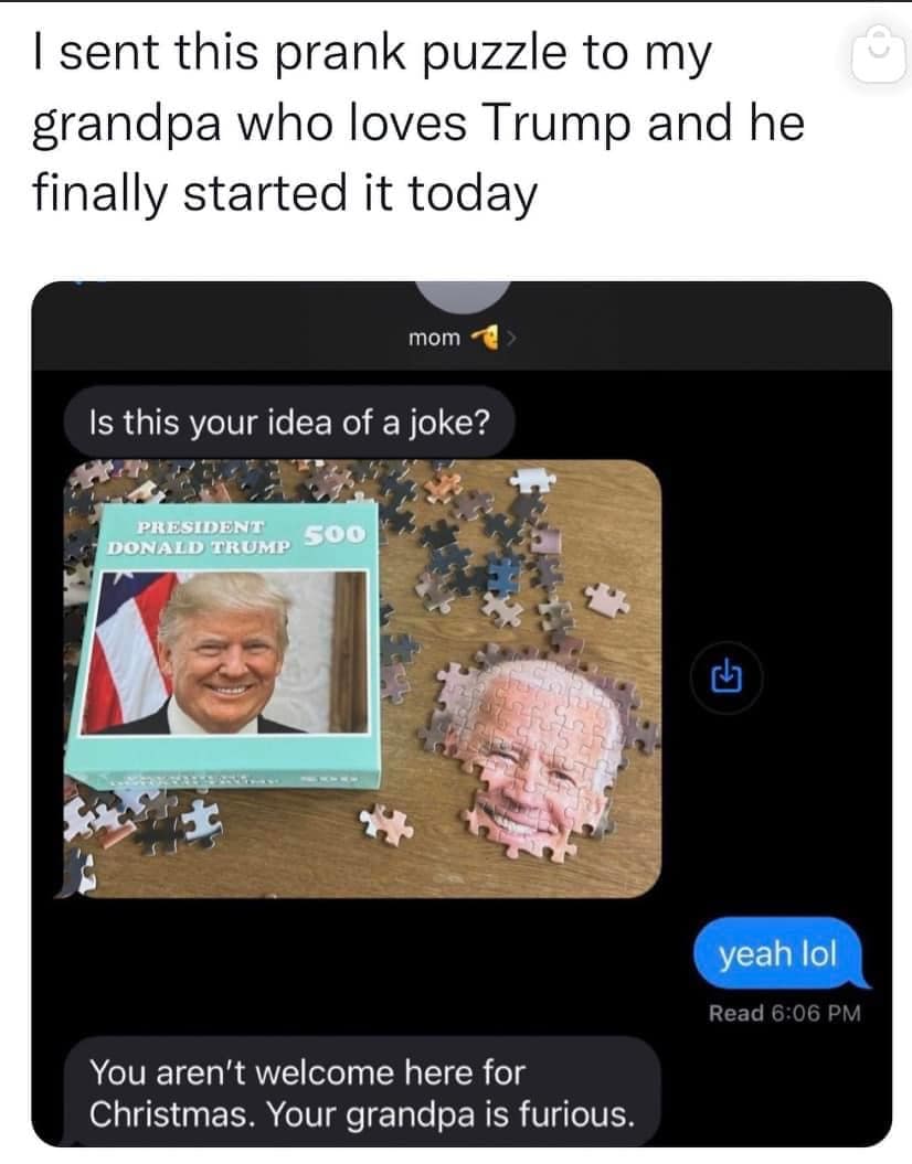 sent this prank puzzle to my srandpa who loves Trump and he finally started it today Is this your idea of a joke? yeah lol You aren't welcome here for Christmas. Your grandpa is furious.