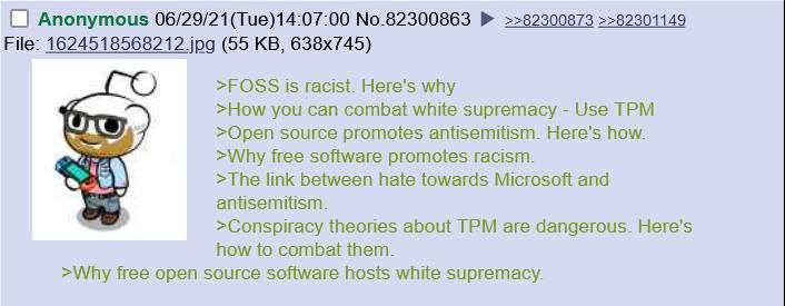 Anonymous 06/29/21(Tue)14:07:00 No.82300863 ==82300873 =>82301149 File: 1624518568212 jpg (55 >FOSS is racist. Here's why >How you can combat white supremacy Use TPM >Open source promotes antisemitism