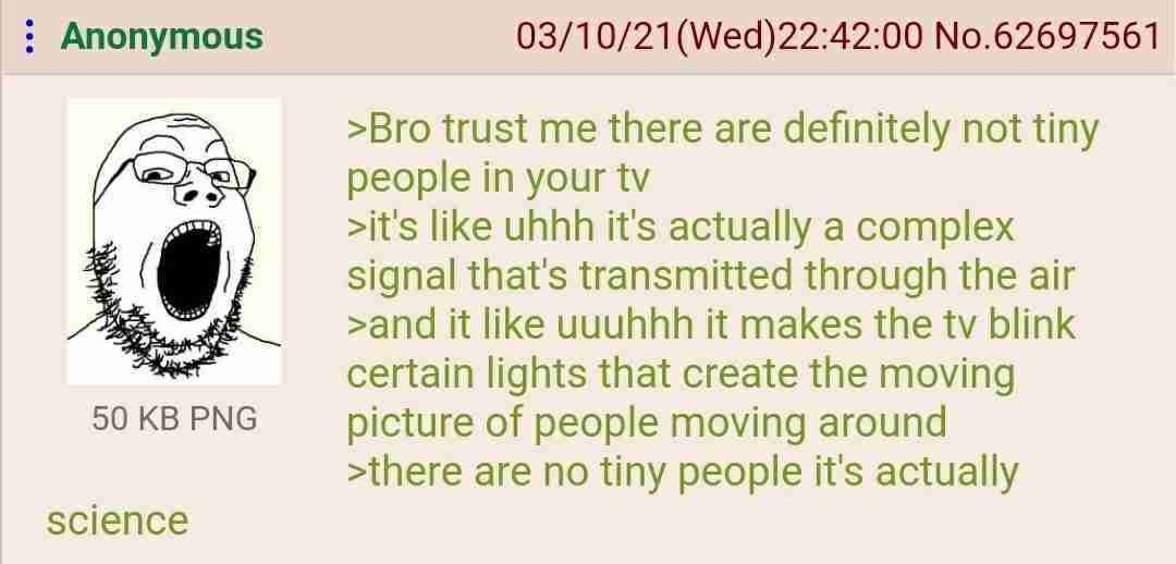 Anonymous No.62697561 >Bro trust me there are definitely not tiny people in your >it's like uhhh it's actually a complex signal that's transmitted through the air К, >and it like wuuhhh it makes the b