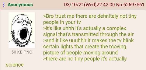 Anonymous No.62697561 >Bro trust me there are definitely not tiny people in your >it's like uhhh it's actually a complex signal that's transmitted through the air К, >and it like wuuhhh it makes the b