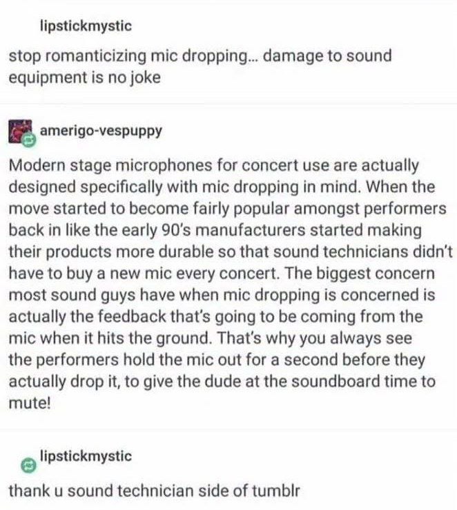 lipstickmystic stop romanticizing mic dropping... damage to sound equipment is no joke amerigo-vespuppy Modern stage microphones for concert use are actually designed specifically with mic dropping in
