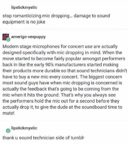 lipstickmystic stop romanticizing mic dropping... damage to sound equipment is no joke amerigo-vespuppy Modern stage microphones for concert use are actually designed specifically with mic dropping in