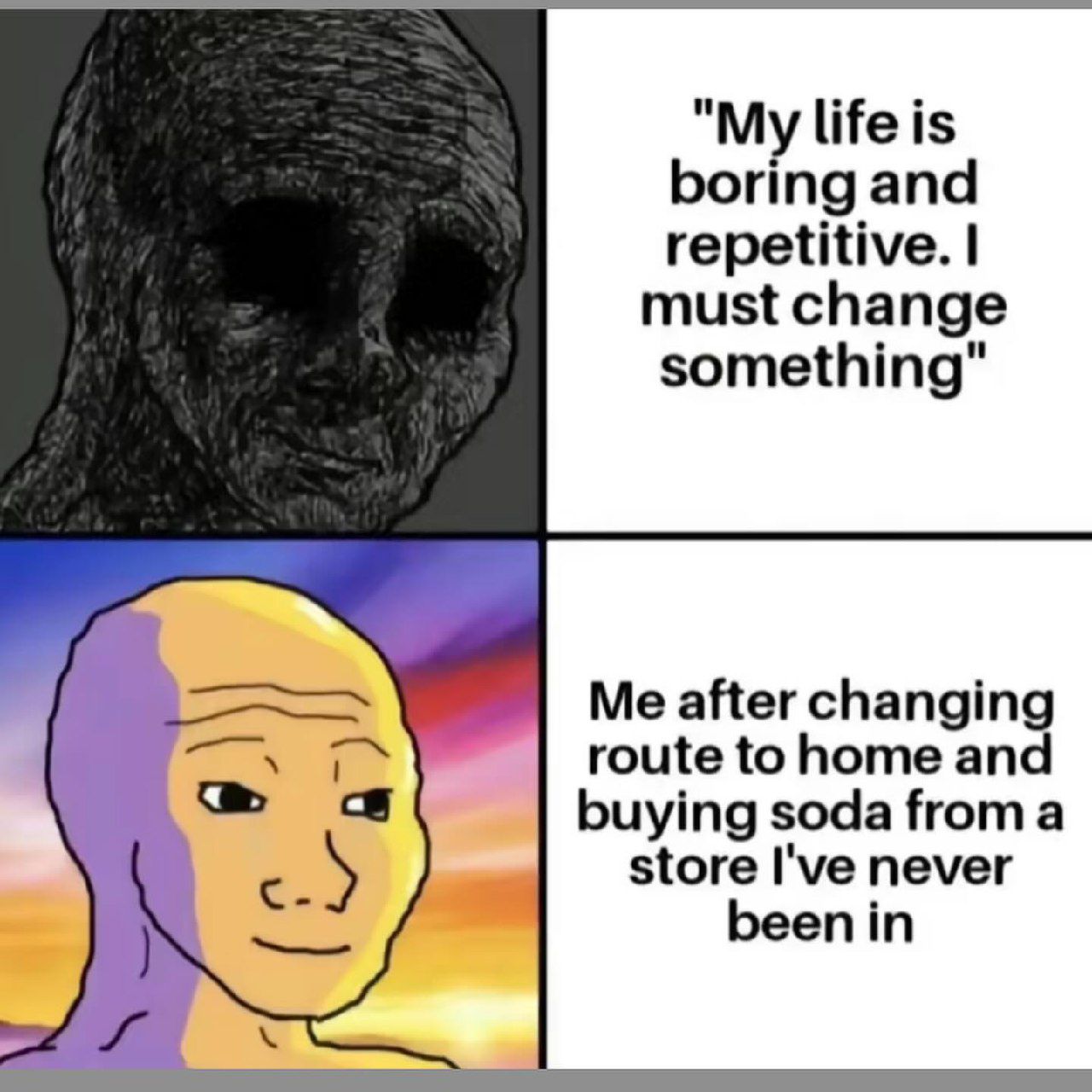"My life is boring and repetitive. must change something" Me after changing route to home and buying soda froma с store I've never