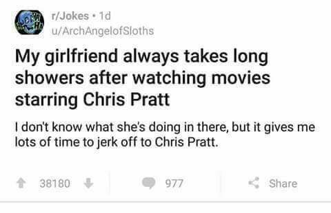 r/Jokes u/ArchAnaelofSioths My girlfriend always takes long showers after watching movies starring Chris Pratt don't know what she's doing in there, but it gives me lots of time to jerk off to Chris P