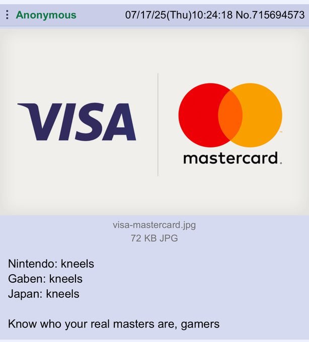 Anonymous 07/17/25(Thu)10:24:18 No.715694573 visa mastercard. visa-mastercard.jpg 72 JPG Nintendo: kneels Gaben: kneels Japan: kneels Know who your real masters are, gamers