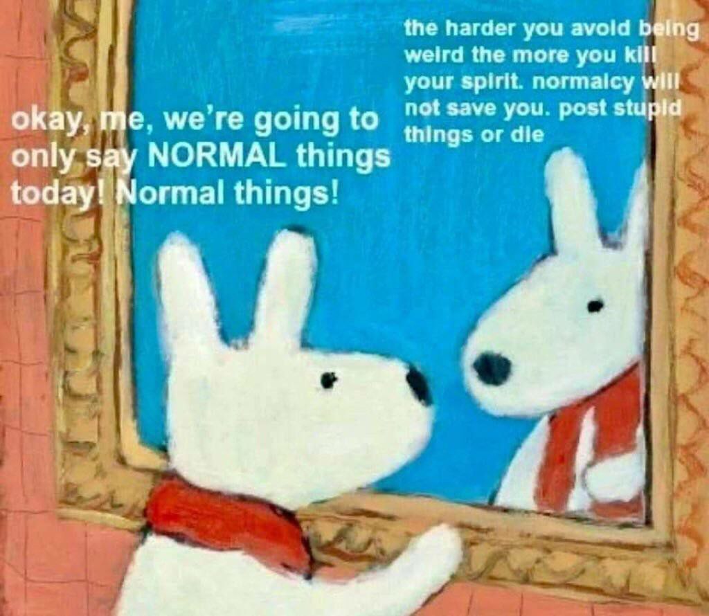 the harder you avoid being weird the more you kill your spirit normaicy will not save you post stupld okay, me. we going to things or die only say NORMAL things today! Normal things' A;