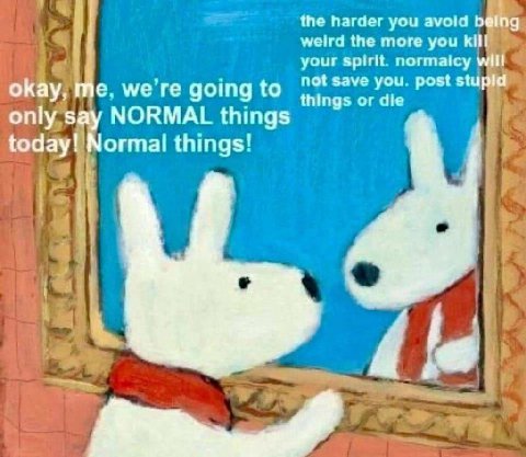 the harder you avoid being weird the more you kill your spirit normaicy will not save you post stupld okay, me. we going to things or die only say NORMAL things today! Normal things' A;