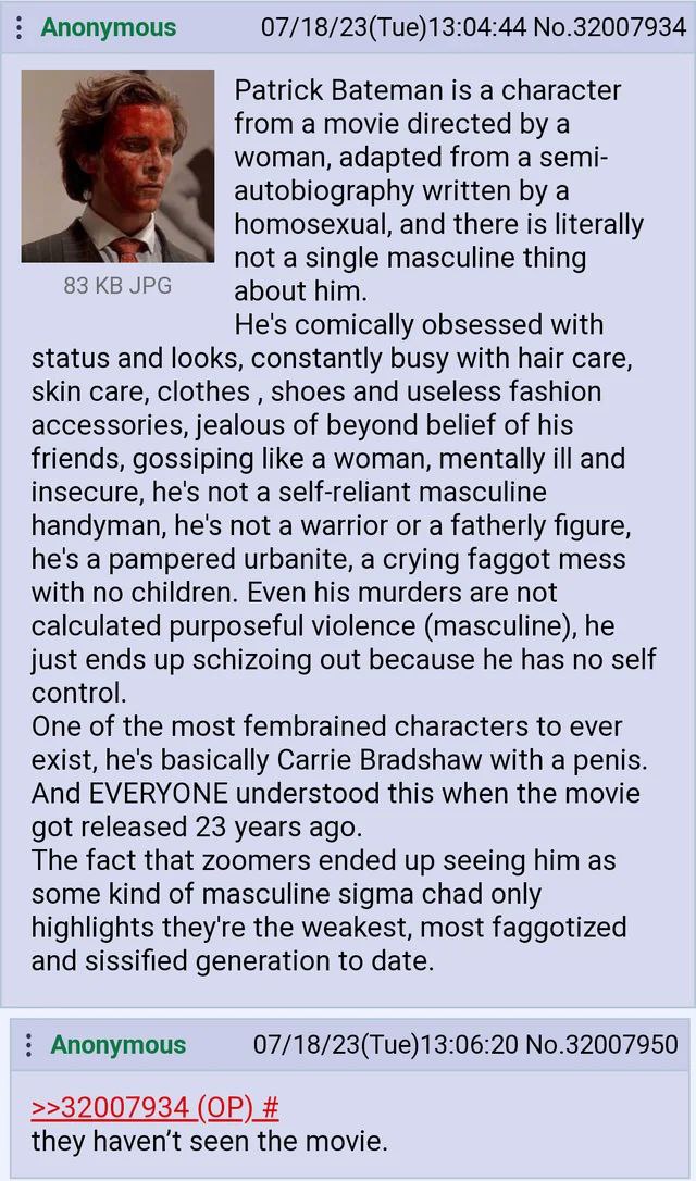 Anonymous 07/18/23(Tue)13:04:44 No.32007934 Patrick Bateman is a character from a movie directed a woman, adapted from a semi- autobiography written a homosexual, and there is literally not a single m