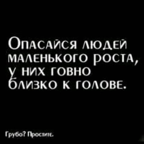 ОпАСАЙСЯ ЛЮДЕЙ МАЛЕНЬКОГО РОСТА, НИХ ГОВНО ЛИЗКО К ГОЛОВЕ. Грубо?