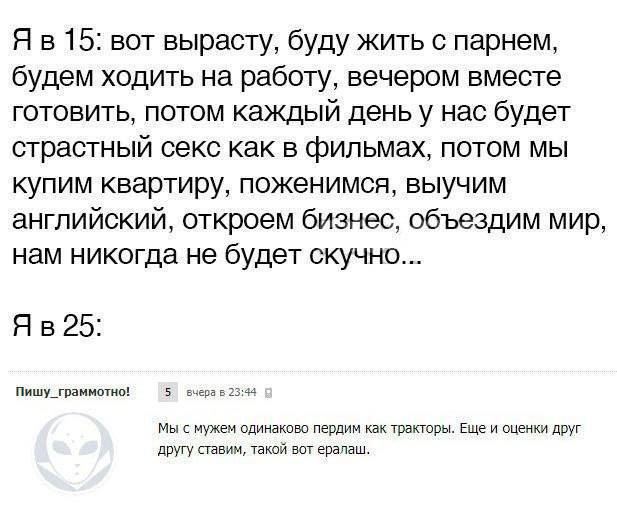 15: вот вырасту, буду жить с парнем, будем ходить на работу, вечером вместе готовить, потом каждый деньу нас будет страстный секс как в фильмах, потом мы купим квартиру, поженимся, выучим английский, 