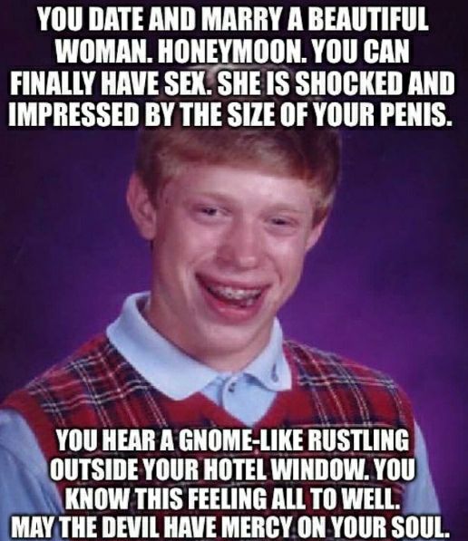YOU DATE AND MARRY А BEAUTIFUL WOMAN. HONEYMOON. YOU CAN FINALLY HAVE SEX. SHOCKED AND IMPRESSED THE SIZE OF YOUR PENIS. YOU HEAR A GNOME-LIKE RUSTLING OUTSIDE YOUR HOTEL WINDOW. YOU KNOW THIS FEELING