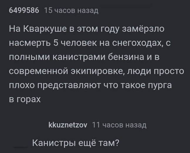 6499586 15 часов назад На Кваркуше в этом году замёрзло насмерть 5 человек на снегоходах, с полными канистрами бензина и в современной экипировке, люди просто плохо представляют что такое пурга в гора
