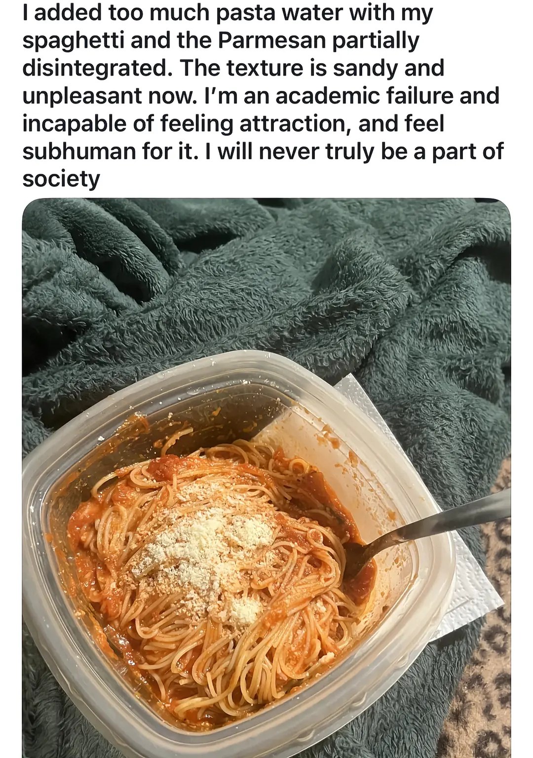 added too much pasta water with my spaghetti and the Parmesan partially disintegrated. The texture is sandy and unpleasant now. an academic failure and incapable of feeling attraction, and feel subhum