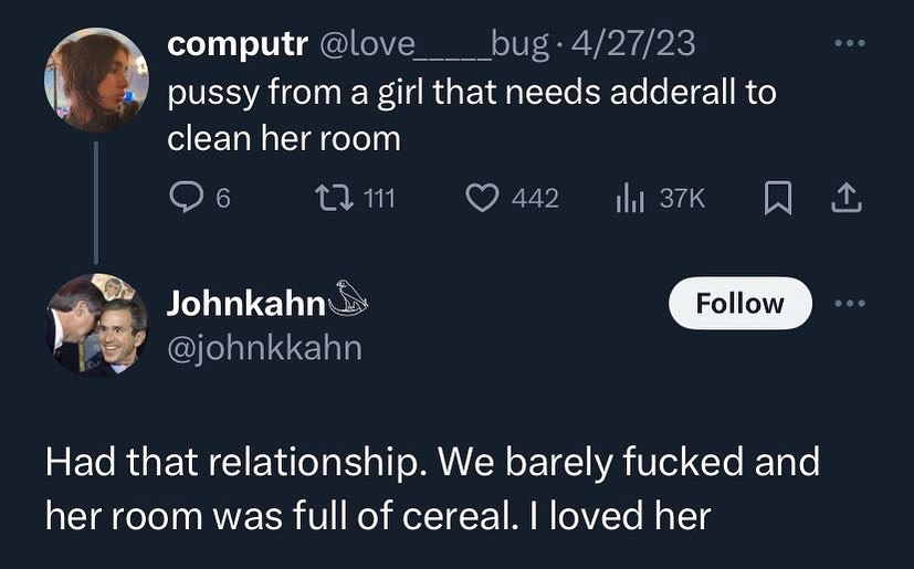 computr 4/27/23 pussy from а girl that needs adderall to clean her room 1}. 111 Follow @johnkkahn Had that relationship. We barely fucked and her room was full of cereal. loved her