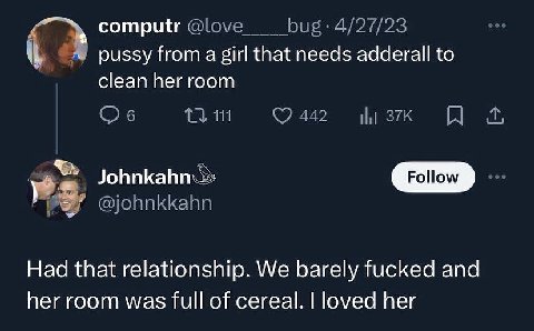 computr 4/27/23 pussy from а girl that needs adderall to clean her room 1}. 111 Follow @johnkkahn Had that relationship. We barely fucked and her room was full of cereal. loved her