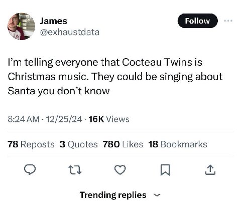 James @exhaustdata telling everyone that Cocteau Twins is Christmas music. They could be singing about Santa you don’t know 8:24 12/25/24 Views 78 Reposts 3 Quotes 780 Likes 18 Bookmarks Trending repl