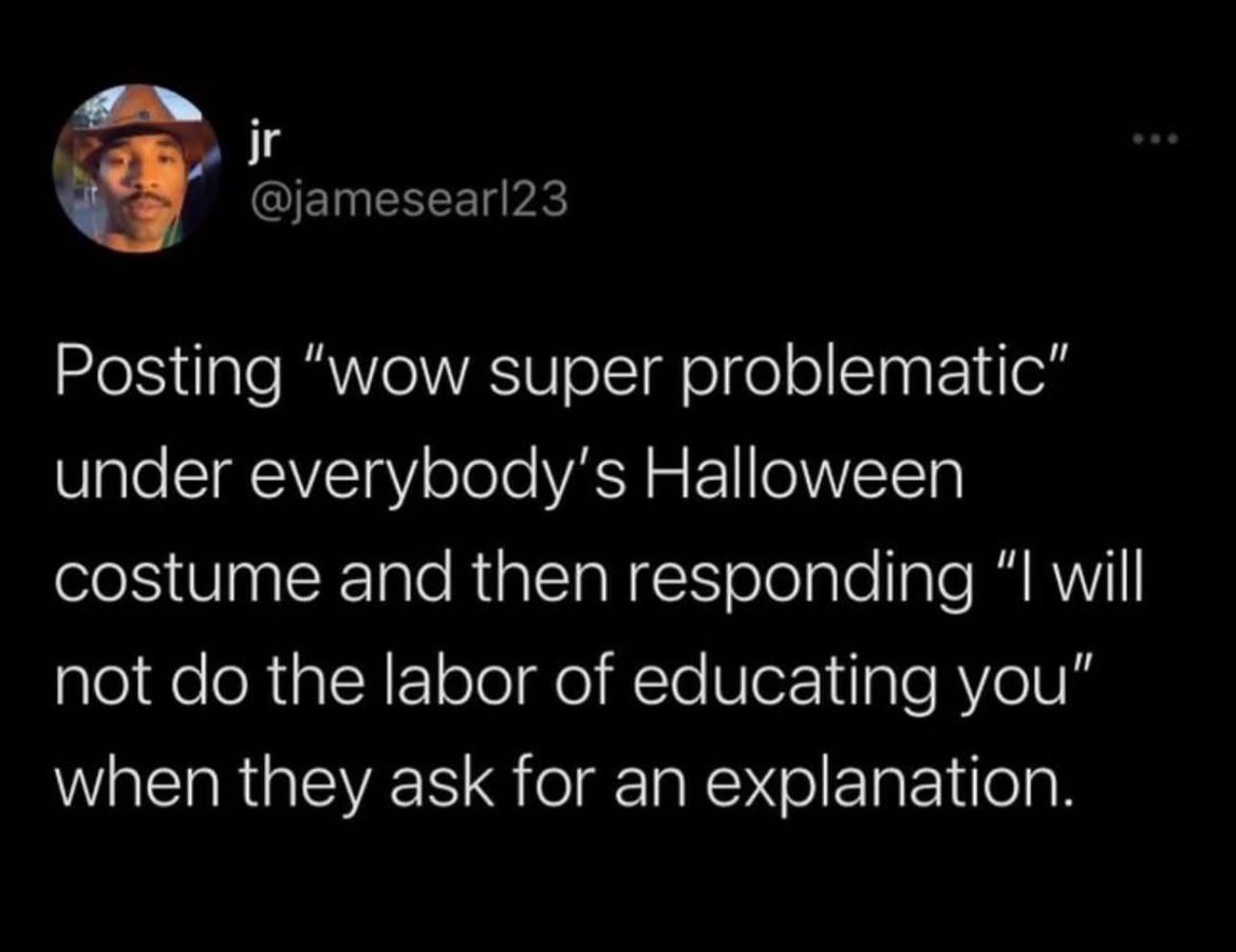 @jamesearl23 Posting “wow super problematic” under everybody's Halloween costume and then responding “I will not the labor of educating you” when they ask for an explanation.