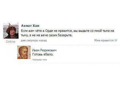 Ахмат Хан Если вам чёта в Орде не нравится, вы выдьте мной тьма на тьму, а не на вече своих базарьте. Online две секунды назад Мне нравится Иван Рюрикович Готовь ебало. только что