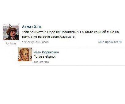 Ахмат Хан Если вам чёта в Орде не нравится, вы выдьте мной тьма на тьму, а не на вече своих базарьте. Online две секунды назад Мне нравится Иван Рюрикович Готовь ебало. только что