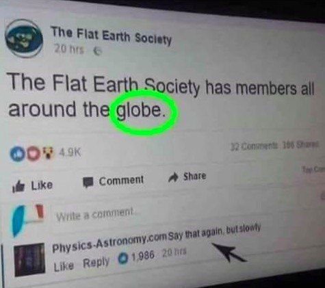 The Flat Earth Society The Flat Earth Society has members all around the globe 388 Comment Share Like AS that again, О! 936 Reply