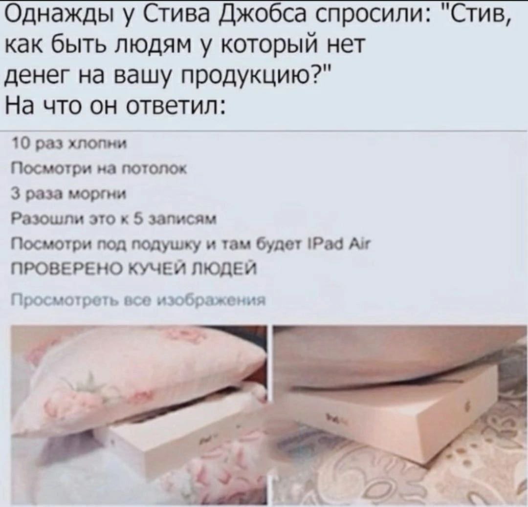 Однажды у Стива Джобса спросили: "Стив, как быть людям у который нет денег на вашу продукцию?" На что он ответил: 10 раз хлопни Посмотри на потолок 3 раза моргни Разошли это к 5 записям Посмотри под п