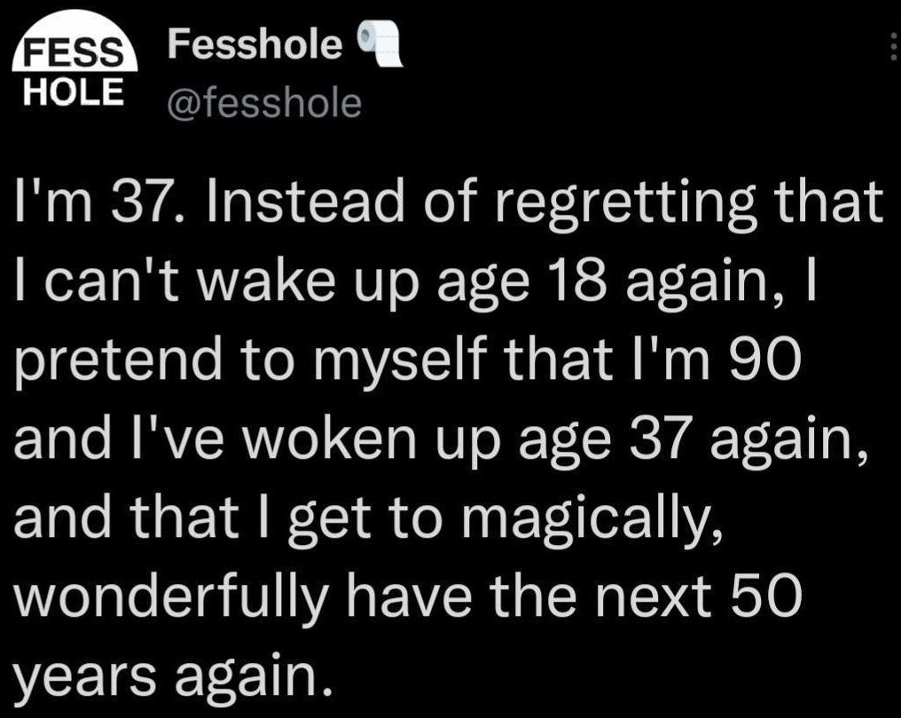 HOLE @fesshole 37. Instead of regretting that can't wake up age 18 again, pretend to myself that 90 and I've woken up age 37 again, and that get to magically, wonderfully have the next 50 years again.