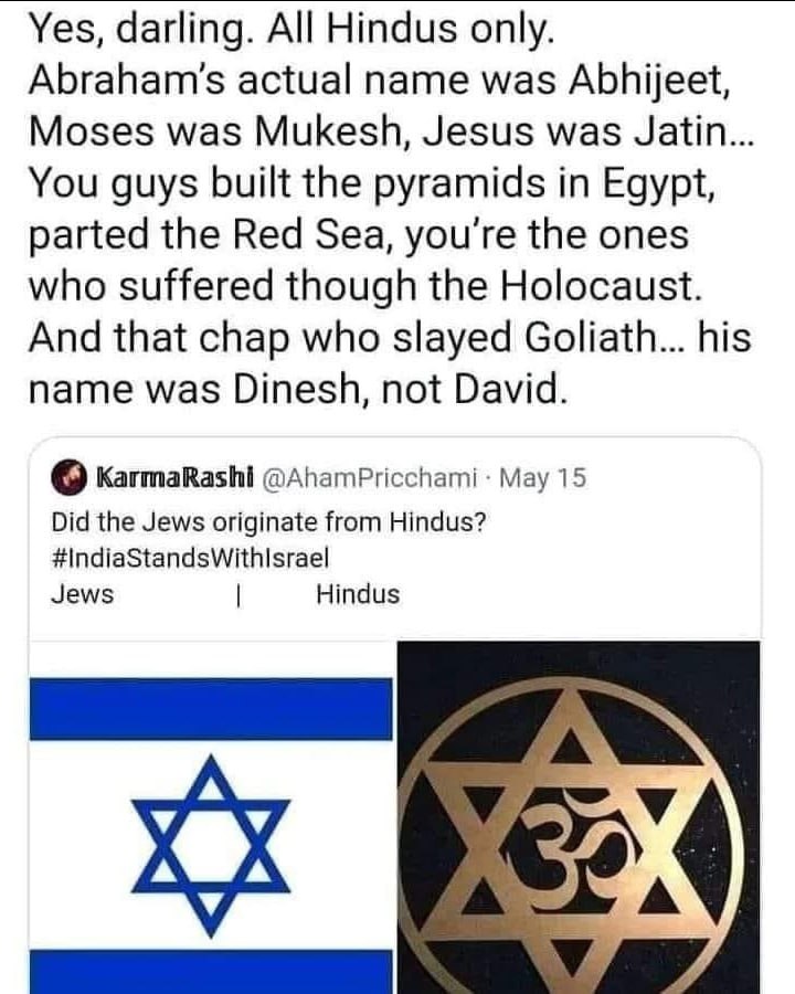 Yes, darling. All Hindus only. actual name was Abhijeet, Moses was Mukesh, Jesus was Jatin.. You guys built the pyramids in Egypt, parted the Red Sea, you're the ones who suffered though the Holocaust