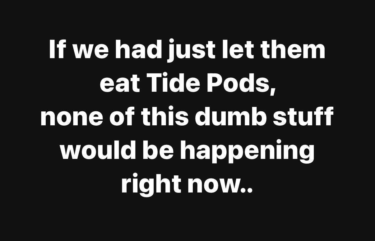 we had just let them eat Tide Pods, none of this dumb stuff would be happening right now..