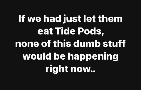 we had just let them eat Tide Pods, none of this dumb stuff would be happening right now..