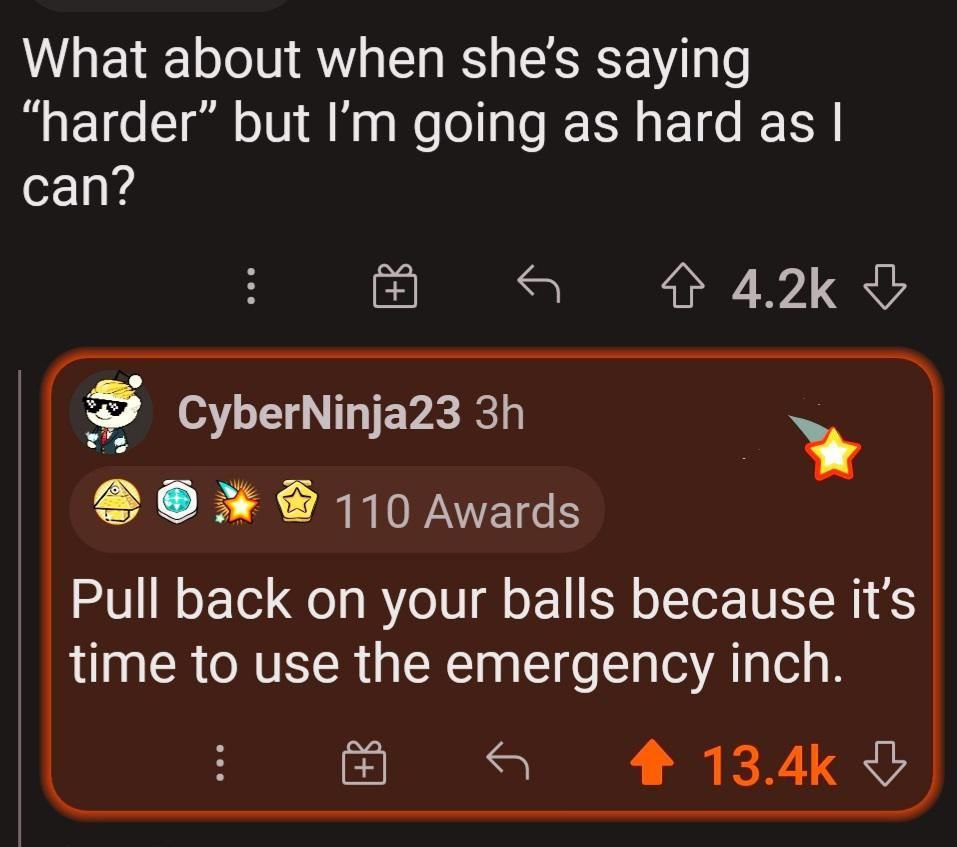 What about when she's saying “harder” but going as hard as can? 4^ 4.2К CyberNinja23 110 Awards Pull back on your balls because it’s time to use the emergency inch. $7