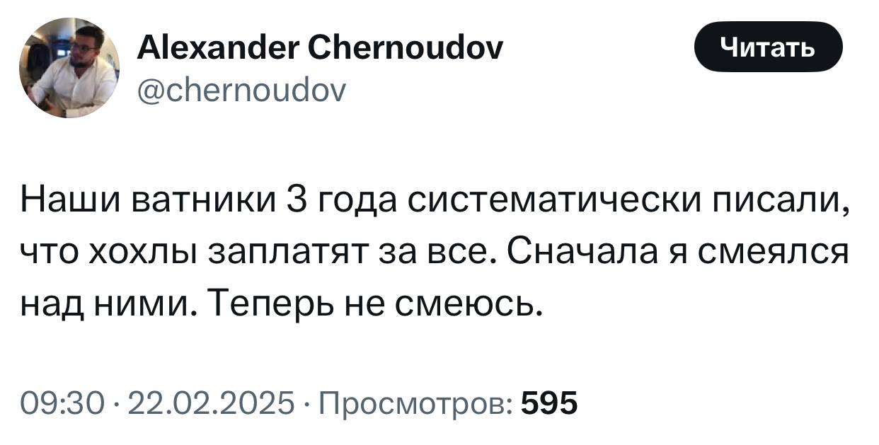 Alexander Chernoudov @chernoudov Наши ватники 3 года систематически писали, что хохлы заплатят за все. Сначала я смеялся над ними. Теперь не смеюсь. 09:30 22.02.2025 Просмотров: 595