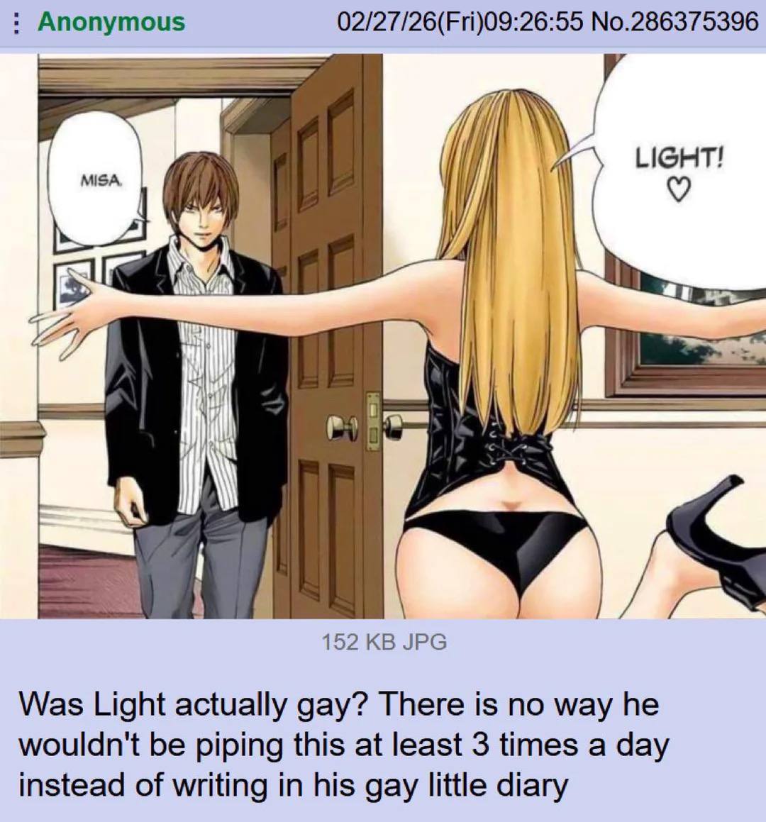 Anonymous 02/27/26(Fri)09:26:55 No.286375396 MISA, A И у: 152 JPG Was Light actually gay? There is no way he wouldn't be piping this at least 3 times a day instead of writing in his gay little diary