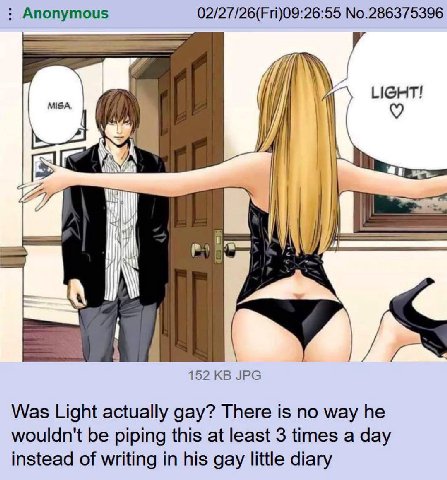 Anonymous 02/27/26(Fri)09:26:55 No.286375396 MISA, A И у: 152 JPG Was Light actually gay? There is no way he wouldn't be piping this at least 3 times a day instead of writing in his gay little diary