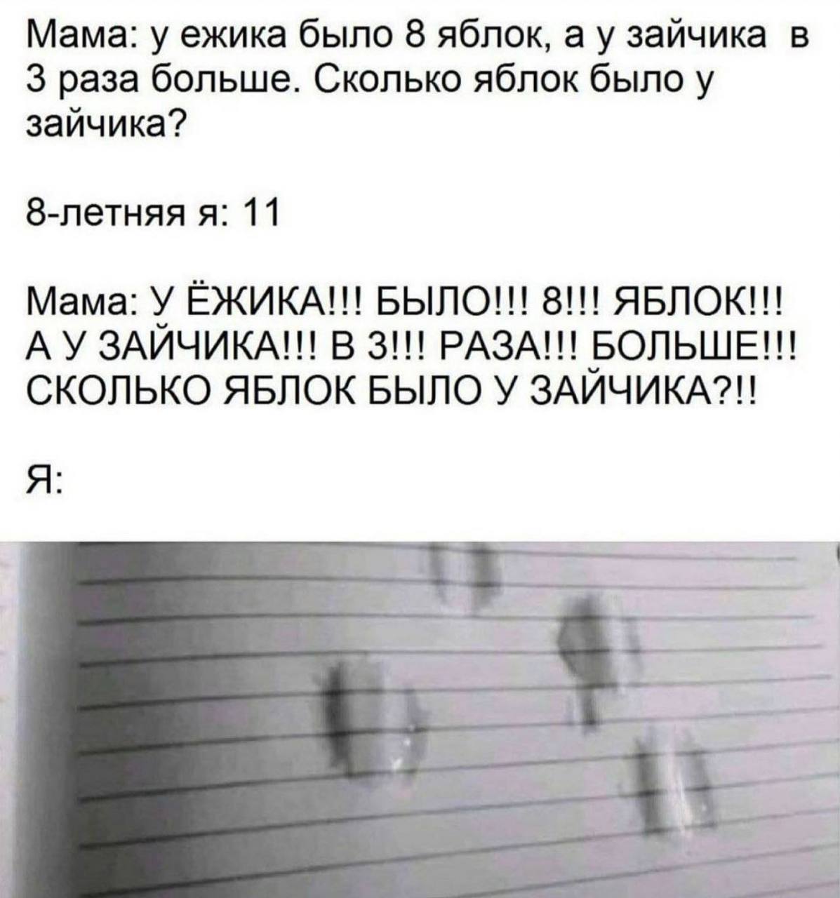 Мама: у ежика было 8 яблок, а у зайчика в 3 раза больше. Сколько яблок было у зайчика? 8-летняя я: 11 Мама: У ЁЖИКА!!! БЫЛО!!! 8!!! ЯБЛОК!!! В 3!!! РАЗА!!! БОЛЬШЕ!!! СКОЛЬКО ЯБЛОК БЫЛО У ЗАЙЧИКА?!! A 