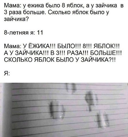 Мама: у ежика было 8 яблок, а у зайчика в 3 раза больше. Сколько яблок было у зайчика? 8-летняя я: 11 Мама: У ЁЖИКА!!! БЫЛО!!! 8!!! ЯБЛОК!!! В 3!!! РАЗА!!! БОЛЬШЕ!!! СКОЛЬКО ЯБЛОК БЫЛО У ЗАЙЧИКА?!! A 