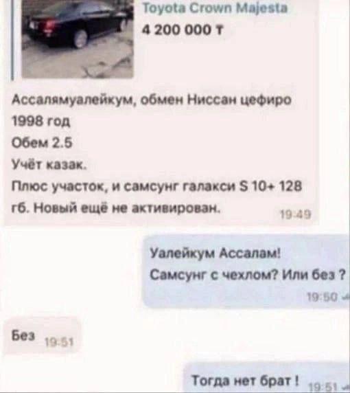 Toyota Crown Majesta 4200 000 Ассалямуалейкум, обмен Ниссан цефиро 1998 год Обем 2.5 Учёт казак. Плюс участок, и самсунг галакси 10+ 128 Новый ещё не активирован. 19:49 Уалейкум Ассалам! Самсунг с чех